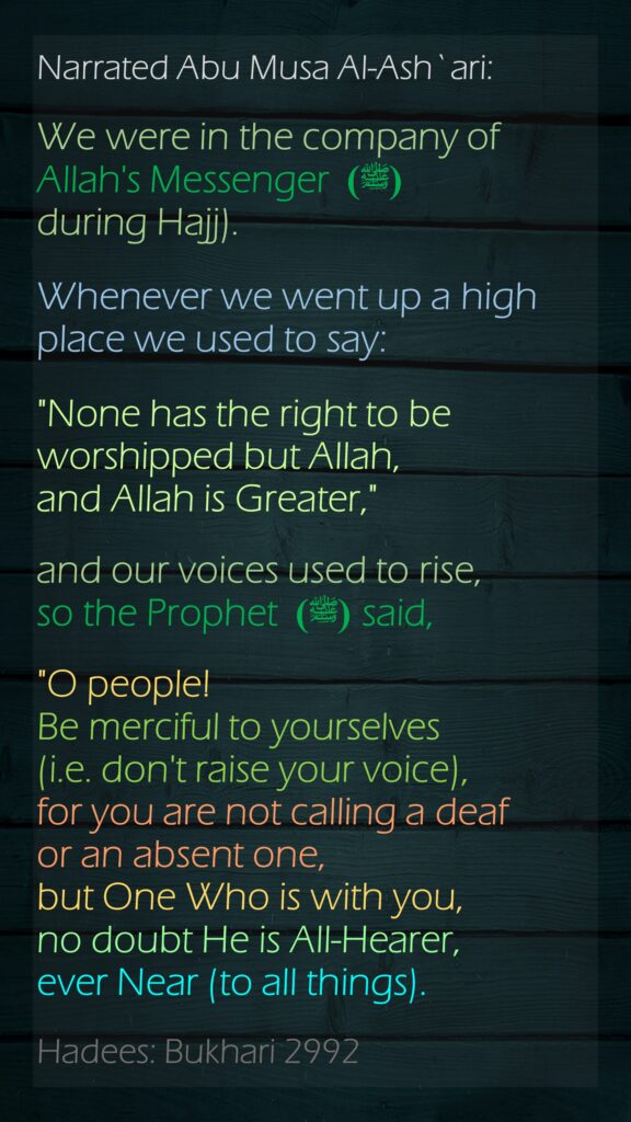 Narrated Abu Musa Al-Ash`ari:We were in the company of Allah's Messenger (ﷺ)  during Hajj).Whenever we went up a high place we used to say: "None has the right to be worshipped but Allah, and Allah is Greater," and our voices used to rise, so the Prophet (ﷺ)  said, "O people! Be merciful to yourselves (i.e. don't raise your voice), for you are not calling a deaf or an absent one, but One Who is with you, no doubt He is All-Hearer, ever Near (to all things).Hadees: Bukhari 2992