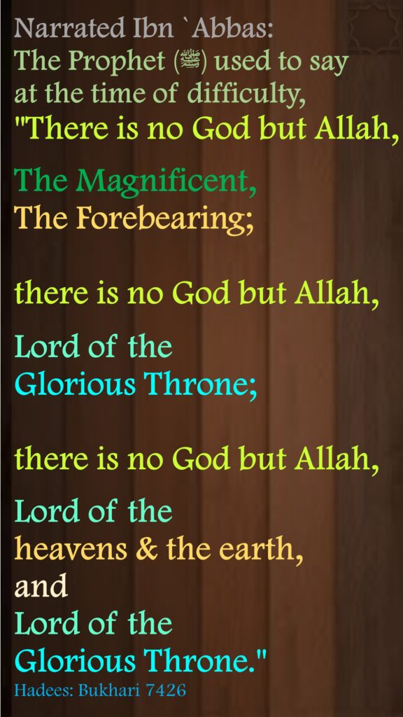Narrated Ibn `Abbas: The Prophet (ﷺ‌) used to say at the time of difficulty,"There is no God but Allah, The Magnificent, The Forebearing; there is no God but Allah, Lord of the Glorious Throne; there is no God but Allah, Lord of the heavens & the earth, and Lord of the Glorious Throne."Hadees: Bukhari 7426
