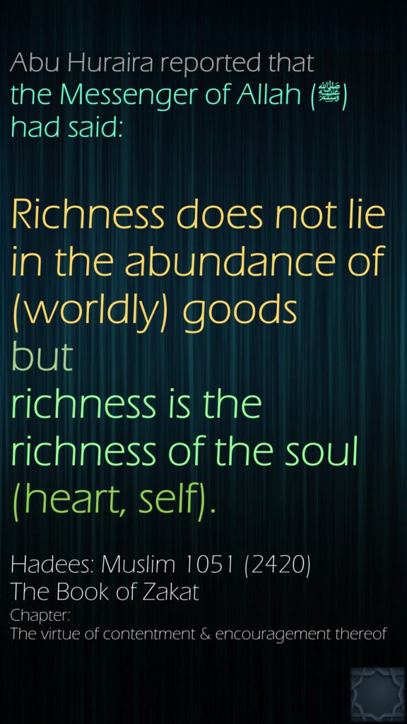 Abu Huraira reported that the Messenger of Allah (ﷺ) had said:Richness does not lie in the abundance of (worldly) goods but richness is the richness of the soul (heart, self).Hadees: Muslim 1051 (2420)The Book of ZakatChapter: The virtue of contentment & encouragement thereof