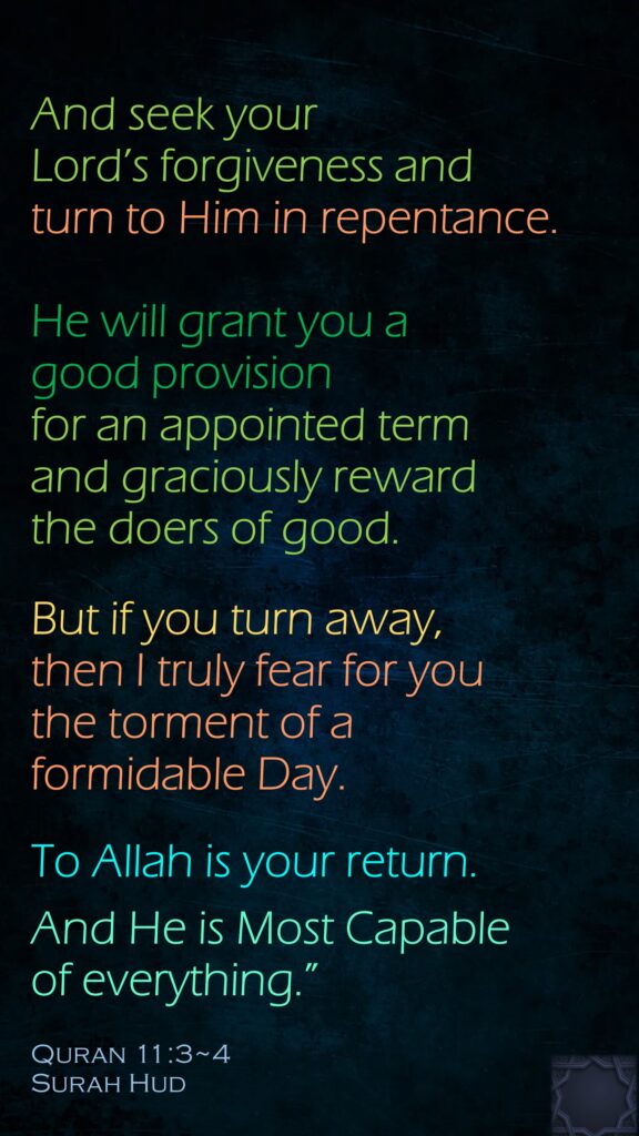 And seek your Lord’s forgiveness and turn to Him in repentance. He will grant you a good provision for an appointed term and graciously reward the doers of good. But if you turn away, then I truly fear for you the torment of a formidable Day.To Allah is your return. And He is Most Capable of everything.”Quran 11:3~4Surah Hud