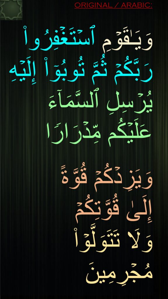 وَیَـٰقَوۡمِ ٱسۡتَغۡفِرُوا۟ رَبَّكُمۡ ثُمَّ تُوبُوۤا۟ إِلَیۡهِ یُرۡسِلِ ٱلسَّمَاۤءَ عَلَیۡكُم مِّدۡرَارࣰا

وَیَزِدۡكُمۡ قُوَّةً 
إِلَىٰ قُوَّتِكُمۡ 
وَلَا تَتَوَلَّوۡا۟ مُجۡرِمِینَ
