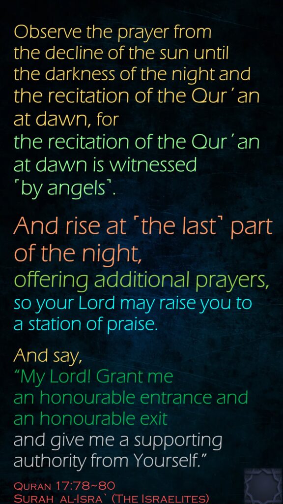 Observe the prayer from the decline of the sun until the darkness of the night and the recitation of the Qur´an at dawn, for the recitation of the Qur´an at dawn is witnessed ˹by angels˺.And rise at ˹the last˺ part of the night, offering additional prayers, so your Lord may raise you to a station of praise.
And say, 
“My Lord! Grant me an honourable entrance and an honourable exit and give me a supporting authority from Yourself.”
Quran 17:78~80
Surah  al-Isra` (The Israelites)