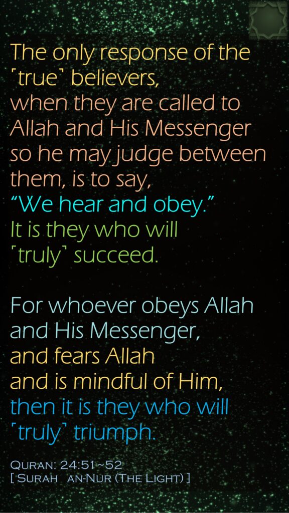 The only response of the ˹true˺ believers, when they are called to Allah and His Messenger so he may judge between them, is to say, “We hear and obey.” It is they who will ˹truly˺ succeed.For whoever obeys Allah and His Messenger, and fears Allah and is mindful of Him, then it is they who will ˹truly˺ triumph.Quran: 24:51~52[ Surah   an-Nur (The Light) ]