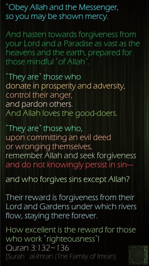 ˹Obey Allah and the Messenger, so you may be shown mercy.And hasten towards forgiveness from your Lord and a Paradise as vast as the heavens and the earth, prepared for those mindful ˹of Allah˺.˹They are˺ those who donate in prosperity and adversity, control their anger, and pardon others. And Allah loves the good-doers.˹They are˺ those who, upon committing an evil deed or wronging themselves, remember Allah and seek forgiveness and do not knowingly persist in sin—and who forgives sins except Allah?Their reward is forgiveness from their Lord and Gardens under which rivers flow, staying there forever. How excellent is the reward for those who work ˹righteousness˺!Quran 3:132~136[Surah   al-Imran (The Family of Imran)