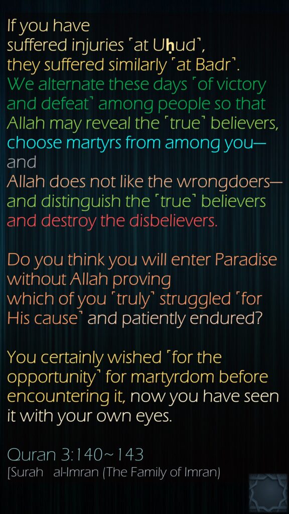 If you have suffered injuries ˹at Uḥud˺, they suffered similarly ˹at Badr˺. We alternate these days ˹of victory and defeat˺ among people so that Allah may reveal the ˹true˺ believers, choose martyrs from among you—and Allah does not like the wrongdoers—and distinguish the ˹true˺ believers and destroy the disbelievers.Do you think you will enter Paradise without Allah proving which of you ˹truly˺ struggled ˹for His cause˺ and patiently endured?You certainly wished ˹for the opportunity˺ for martyrdom before encountering it, now you have seen it with your own eyes.Quran 3:140~143[Surah   al-Imran (The Family of Imran)