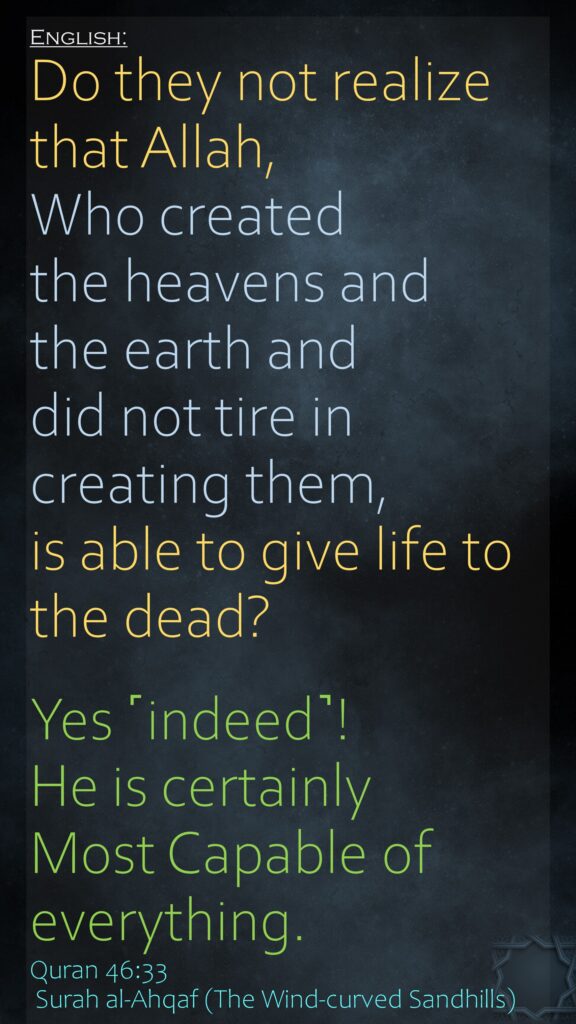 Do they not realize that Allah, Who created the heavens and the earth and did not tire in creating them, is able to give life to the dead? Yes ˹indeed˺! He is certainly Most Capable of everything.Quran 46:33 Surah al-Ahqaf (The Wind-curved Sandhills)