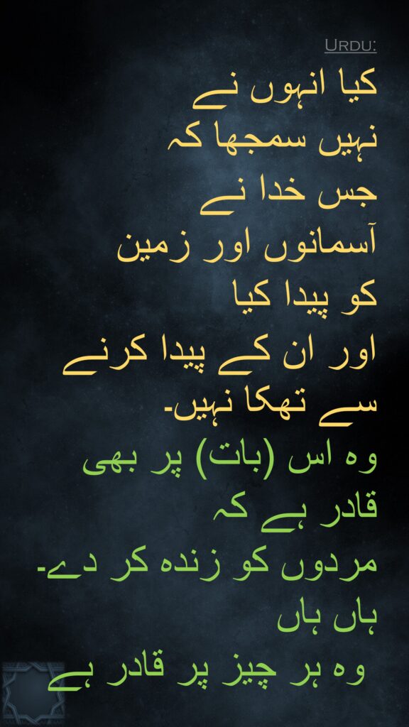 کیا انہوں نے 
نہیں سمجھا کہ 
جس خدا نے 
آسمانوں اور زمین 
کو پیدا کیا 
اور ان کے پیدا کرنے سے تھکا نہیں۔ 
وہ اس (بات) پر بھی 
قادر ہے کہ 
مردوں کو زندہ کر دے۔ ہاں ہاں
 وہ ہر چیز پر قادر ہے 
