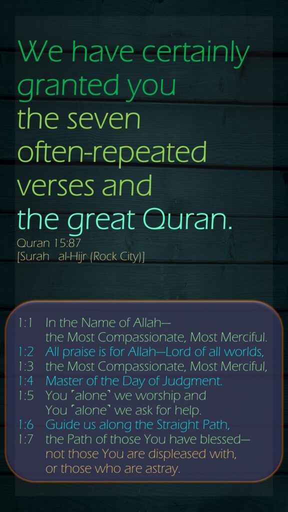 We have certainly granted you the seven often-repeated verses and the great Quran.Quran 15:87[Surah   al-Hijr (Rock City)]1:1 	In the Name of Allah—	the Most Compassionate, Most Merciful.1:2  	All praise is for Allah—Lord of all worlds,1:3  	the Most Compassionate, Most Merciful,1:4  	Master of the Day of Judgment.1:5  	You ˹alone˺ we worship and 	You ˹alone˺ we ask for help.1:6  	Guide us along the Straight Path,1:7  	the Path of those You have blessed—	not those You are displeased with, 	or those who are astray.