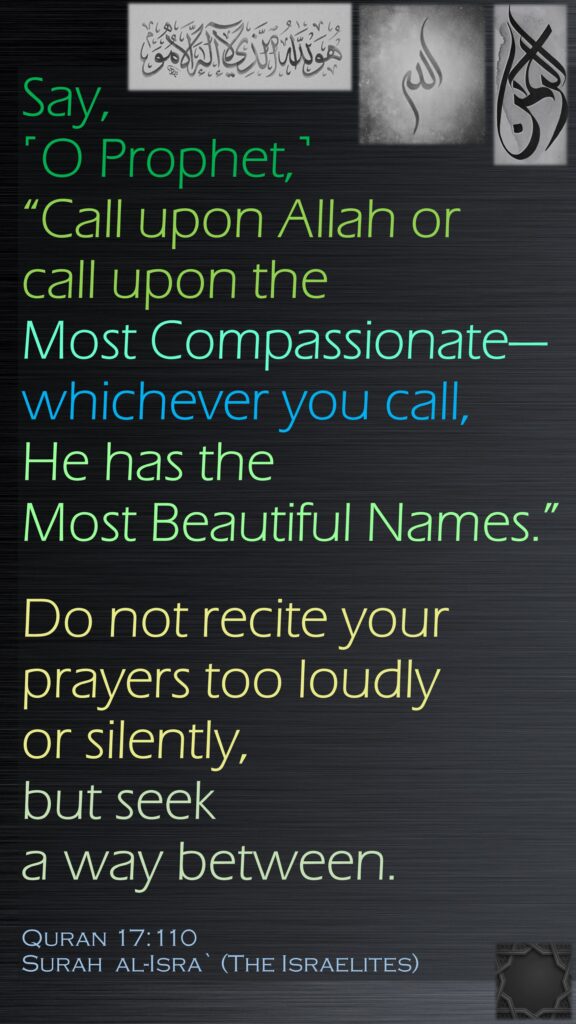 Say, ˹O Prophet,˺ “Call upon Allah or call upon the Most Compassionate—whichever you call, He has the Most Beautiful Names.” Do not recite your prayers too loudly or silently, but seek a way between.Quran 17:110Surah  al-Isra` (The Israelites)