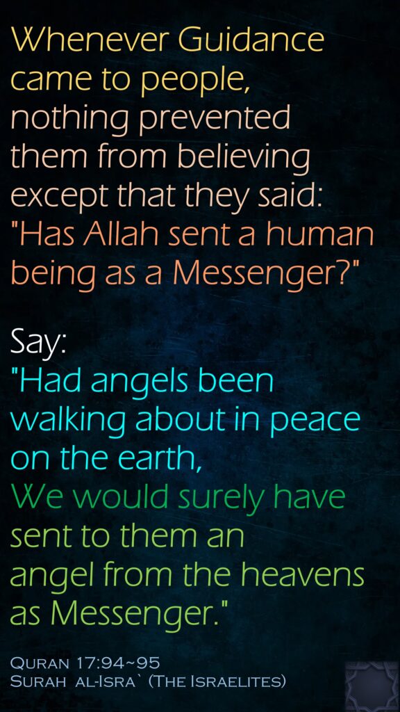 Whenever Guidance came to people, nothing prevented them from believing except that they said: "Has Allah sent a human being as a Messenger?"
Say: 
"Had angels been walking about in peace on the earth, We would surely have sent to them an angel from the heavens as Messenger."
Quran 17:94~95
Surah  al-Isra` (The Israelites)