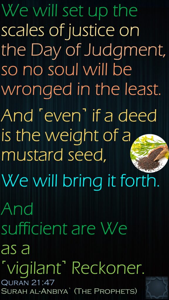 We will set up the scales of justice on the Day of Judgment, so no soul will be wronged in the least.And ˹even˺ if a deed is the weight of a mustard seed, We will bring it forth. And sufficient are We as a ˹vigilant˺ Reckoner.Quran 21:47Surah al-Anbiya` (The Prophets