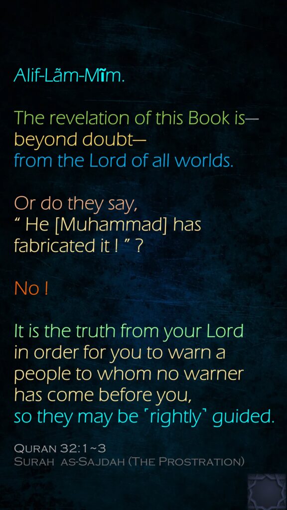 Alif-Lãm-Mĩm.The revelation of this Book is—beyond doubt—from the Lord of all worlds.Or do they say, “ He [Muhammad] has fabricated it ! ” ? No ! It is the truth from your Lord in order for you to warn a people to whom no warner has come before you, so they may be ˹rightly˺ guided.Quran 32:1~3Surah  as-Sajdah (The Prostration)