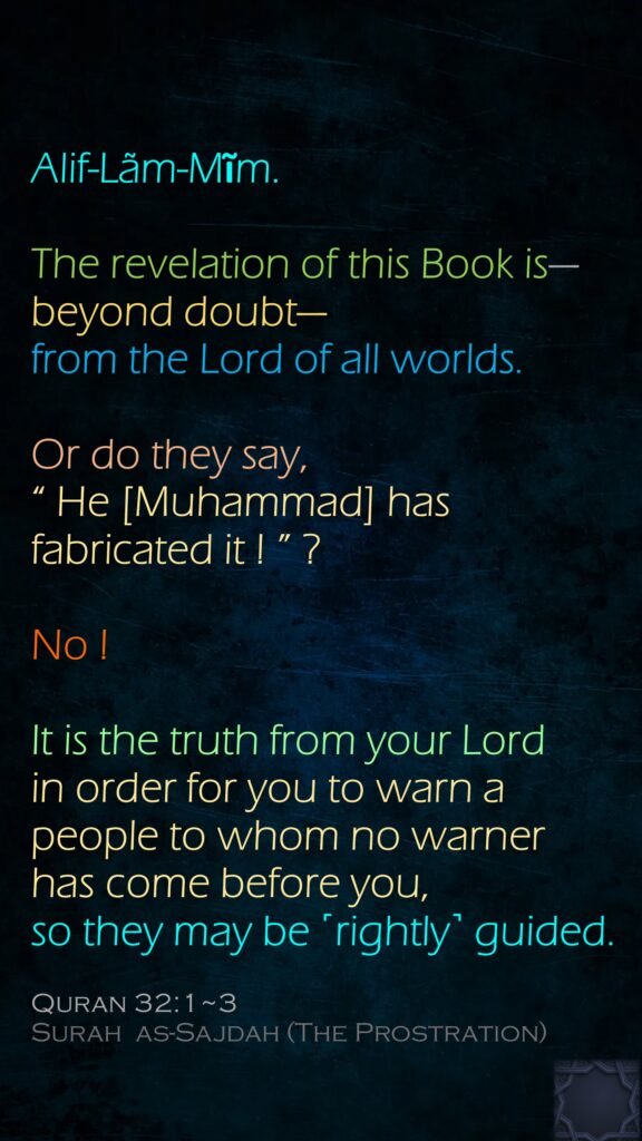 Alif-Lãm-Mĩm.The revelation of this Book is—beyond doubt—from the Lord of all worlds.Or do they say, “ He [Muhammad] has fabricated it ! ” ? No ! It is the truth from your Lord in order for you to warn a people to whom no warner has come before you, so they may be ˹rightly˺ guided.Quran 32:1~3Surah  as-Sajdah (The Prostration)