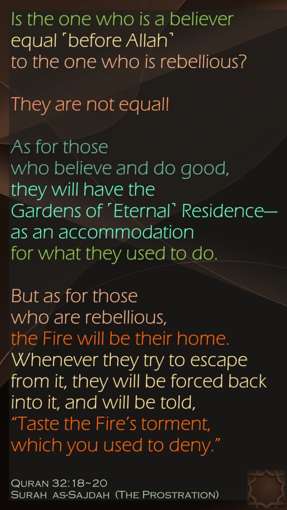 Is the one who is a believer equal ˹before Allah˺ to the one who is rebellious?They are not equal!As for those who believe and do good, they will have the Gardens of ˹Eternal˺ Residence—as an accommodation for what they used to do.But as for those who are rebellious, the Fire will be their home. Whenever they try to escape from it, they will be forced back into it, and will be told, “Taste the Fire’s torment, which you used to deny.”Quran 32:18~20Surah  as-Sajdah  (The Prostration)