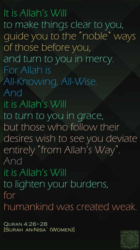 It is Allah’s Will 
to make things clear to you, guide you to the ˹noble˺ ways of those before you, and turn to you in mercy. For Allah is All-Knowing, All-Wise.

And it is Allah’s Will 
to turn to you in grace, but those who follow their desires wish to see you deviate entirely ˹from Allah’s Way˺.And 
it is Allah’s Will to lighten your burdens, 
for humankind was created weak.
Quran 4:26~28 
[Surah  an-Nisa` (Women)]