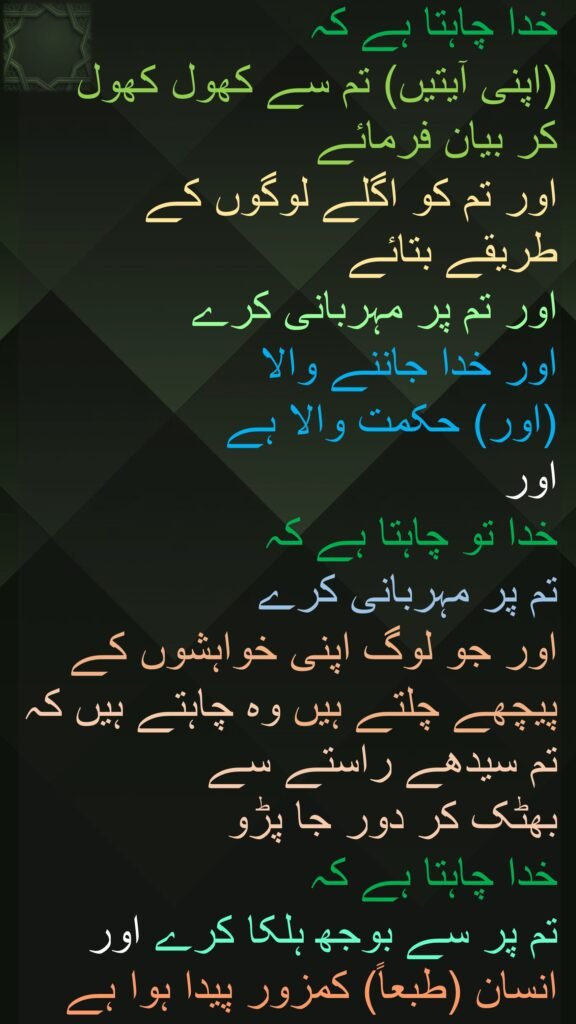 خدا چاہتا ہے کہ 
(اپنی آیتیں) تم سے کھول کھول کر بیان فرمائے 
اور تم کو اگلے لوگوں کے طریقے بتائے 
اور تم پر مہربانی کرے 
اور خدا جاننے والا 
(اور) حکمت والا ہے 
اور 
خدا تو چاہتا ہے کہ 
تم پر مہربانی کرے 
اور جو لوگ اپنی خواہشوں کے پیچھے چلتے ہیں وہ چاہتے ہیں کہ تم سیدھے راستے سے 
بھٹک کر دور جا پڑو 
خدا چاہتا ہے کہ 
تم پر سے بوجھ ہلکا کرے اور انسان (طبعاً) کمزور پیدا ہوا ہے
