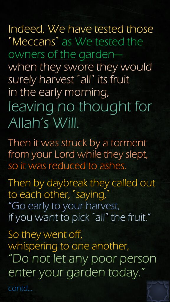 Indeed, We have tested those ˹Meccans˺ as We tested the owners of the garden—when they swore they would surely harvest ˹all˺ its fruit in the early morning, leaving no thought for Allah’s Will.Then it was struck by a torment from your Lord while they slept, so it was reduced to ashes.Then by daybreak they called out to each other, ˹saying,˺ “Go early to your harvest, if you want to pick ˹all˺ the fruit.”
So they went off, whispering to one another, “Do not let any poor person enter your garden today.”