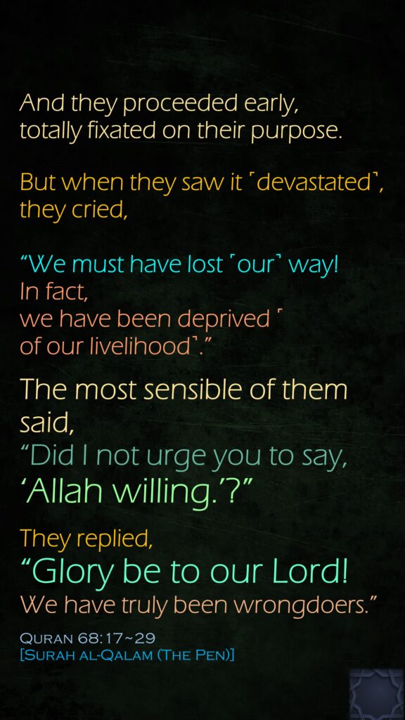 And they proceeded early, totally fixated on their purpose.But when they saw it ˹devastated˺, they cried, “We must have lost ˹our˺ way!In fact, we have been deprived ˹of our livelihood˺.”The most sensible of them said, “Did I not urge you to say, ‘Allah willing.’?”They replied, “Glory be to our Lord! We have truly been wrongdoers.”Quran 68:17~29 [Surah al-Qalam (The Pen)]