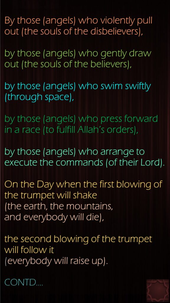 By those (angels) who violently pull out (the souls of the disbelievers),by those (angels) who gently draw out (the souls of the believers),by those (angels) who swim swiftly (through space),by those (angels) who press forward in a race (to fulfill Allah’s orders),by those (angels) who arrange to execute the commands (of their Lord).On the Day when the first blowing of the trumpet will shake (the earth, the mountains, and everybody will die),the second blowing of the trumpet will follow it (everybody will raise up).