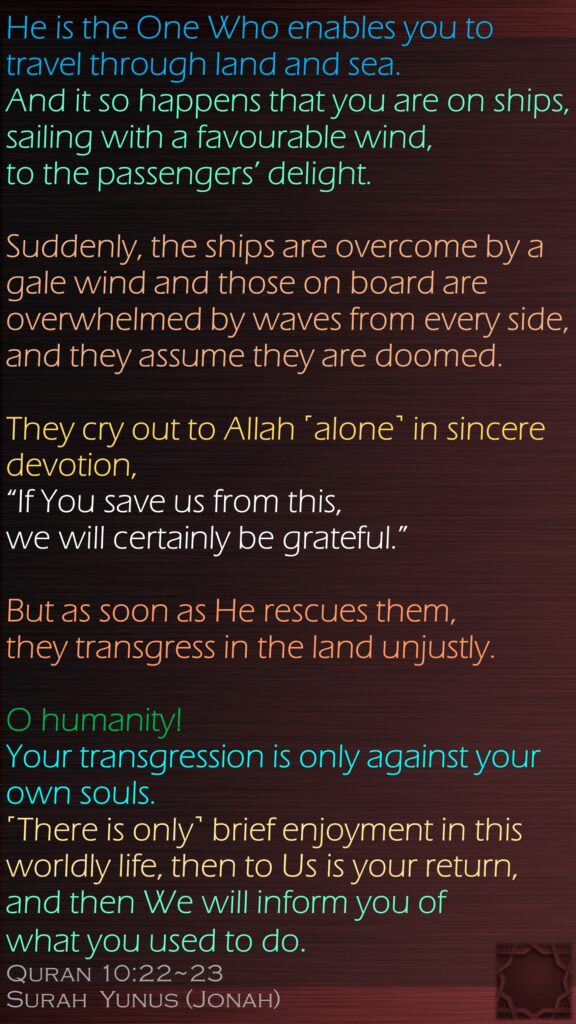 He is the One Who enables you to travel through land and sea. And it so happens that you are on ships, sailing with a favourable wind, to the passengers’ delight. Suddenly, the ships are overcome by a gale wind and those on board are overwhelmed by waves from every side, and they assume they are doomed. They cry out to Allah ˹alone˺ in sincere devotion, “If You save us from this, we will certainly be grateful.”But as soon as He rescues them, they transgress in the land unjustly. O humanity! Your transgression is only against your own souls. ˹There is only˺ brief enjoyment in this worldly life, then to Us is your return, and then We will inform you of what you used to do.Quran 10:22~23Surah  Yunus (Jonah)