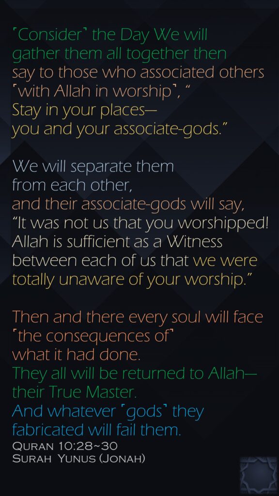˹Consider˺ the Day We will gather them all together then say to those who associated others ˹with Allah in worship˺, “Stay in your places—you and your associate-gods.” We will separate them from each other, and their associate-gods will say, “It was not us that you worshipped!Allah is sufficient as a Witness between each of us that we were totally unaware of your worship.”Then and there every soul will face ˹the consequences of˺ what it had done. They all will be returned to Allah—their True Master. And whatever ˹gods˺ they fabricated will fail them.Quran 10:28~30Surah  Yunus (Jonah)