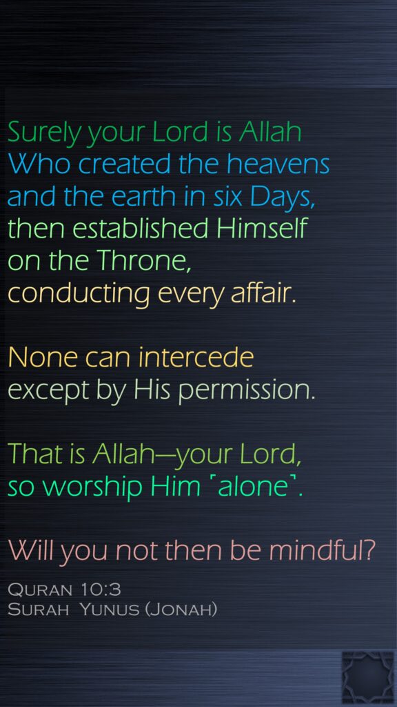 Surely your Lord is Allah Who created the heavens and the earth in six Days, then established Himself on the Throne, conducting every affair. None can intercede except by His permission. That is Allah—your Lord, so worship Him ˹alone˺. Will you not then be mindful?Quran 10:3Surah  Yunus (Jonah)