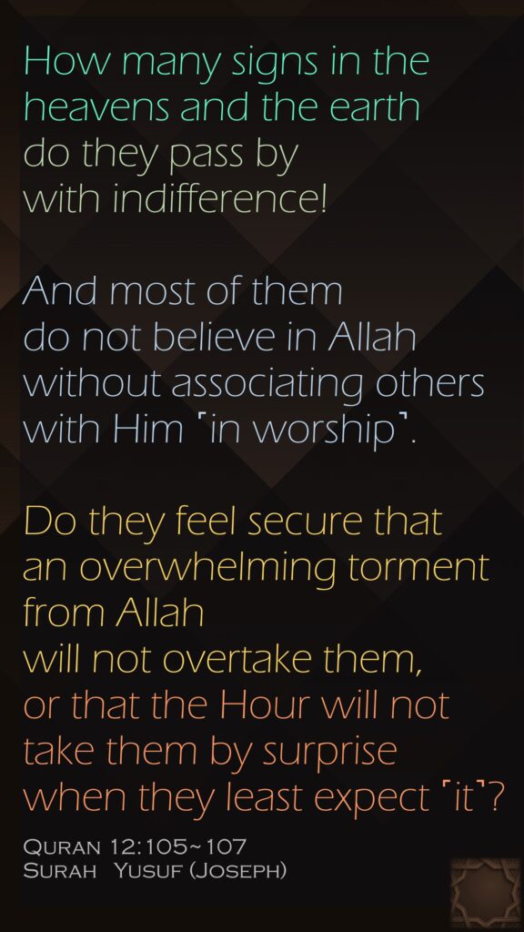 How many signs in the heavens and the earth do they pass by with indifference!And most of them do not believe in Allah without associating others with Him ˹in worship˺.Do they feel secure that an overwhelming torment from Allah will not overtake them, or that the Hour will not take them by surprise when they least expect ˹it˺?Quran 12:105~107Surah   Yusuf (Joseph)