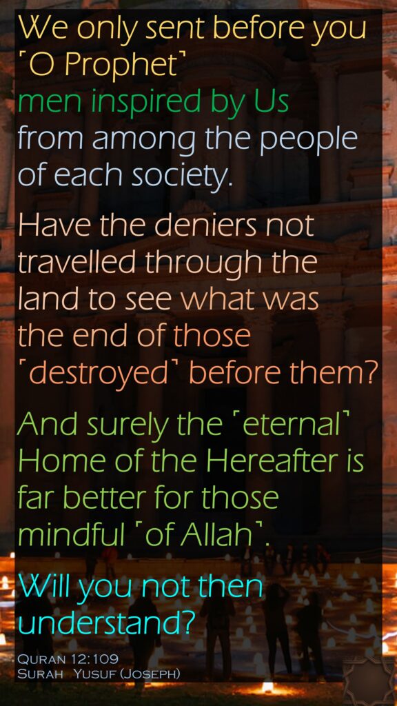 We only sent before you ˹O Prophet˺ men inspired by Us from among the people of each society. Have the deniers not travelled through the land to see what was the end of those ˹destroyed˺ before them? And surely the ˹eternal˺ Home of the Hereafter is far better for those mindful ˹of Allah˺. Will you not then understand?Quran 12:109Surah   Yusuf (Joseph)