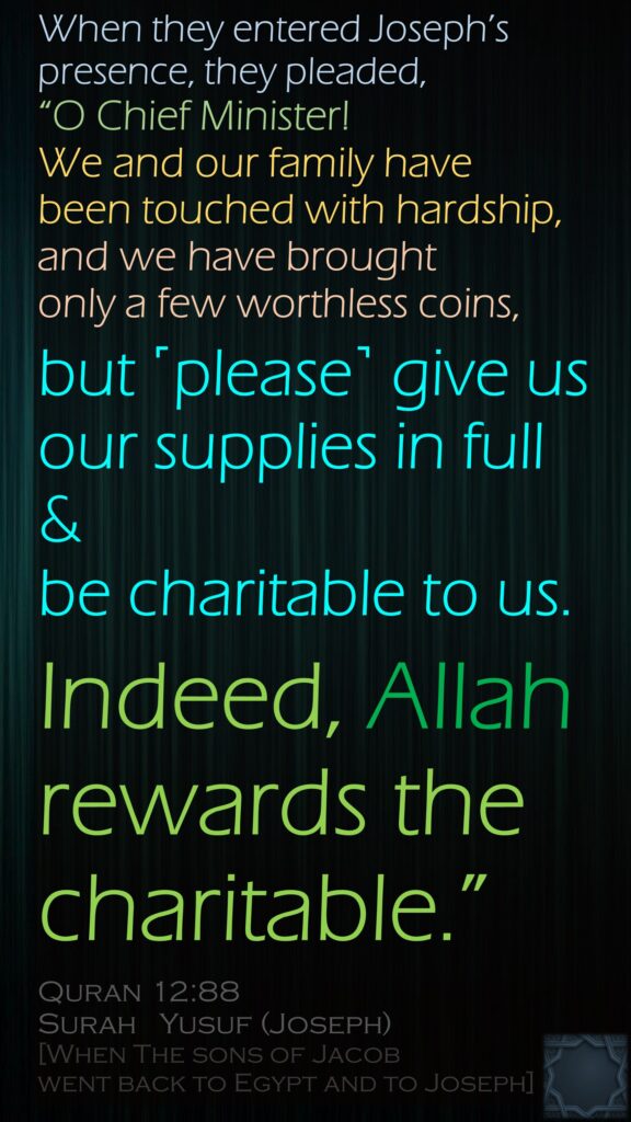 When they entered Joseph’s presence, they pleaded, “O Chief Minister! We and our family have been touched with hardship, and we have brought only a few worthless coins, but ˹please˺ give us our supplies in full &be charitable to us. Indeed, Allah rewards the charitable.”Quran 12:88Surah   Yusuf (Joseph)[When The sons of Jacob went back to Egypt and to Joseph]