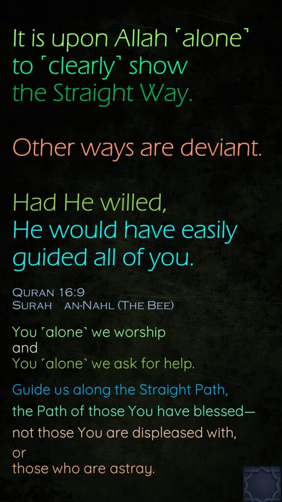 It is upon Allah ˹alone˺ to ˹clearly˺ show the Straight Way. Other ways are deviant.Had He willed, He would have easily guided all of you.Quran 16:9  Surah    an-Nahl (The Bee)You ˹alone˺ we worship and You ˹alone˺ we ask for help.Guide us along the Straight Path,the Path of those You have blessed—not those You are displeased with, or those who are astray.