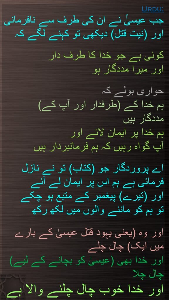 جب عیسیٰؑ نے ان کی طرف سے نافرمانی اور (نیت قتل) دیکھی تو کہنے لگے کہ

کوئی ہے جو خدا کا طرف دار 
اور میرا مددگار ہو 

حواری بولے کہ 
ہم خدا کے (طرفدار اور آپ کے) 
مددگار ہیں 
ہم خدا پر ایمان لائے اور 
آپ گواہ رہیں کہ ہم فرمانبردار ہیں 

اے پروردگار جو (کتاب) تو نے نازل فرمائی ہے ہم اس پر ایمان لے آئے 
اور (تیرے) پیغمبر کے متبع ہو چکے 
تو ہم کو ماننے والوں میں لکھ رکھ 

اور وہ (یعنی یہود قتل عیسیٰ کے بارے میں ایک) چال چلے 
اور خدا بھی (عیسیٰ کو بچانے کے لیے) چال چلا 
اور خدا خوب چال چلنے والا ہے