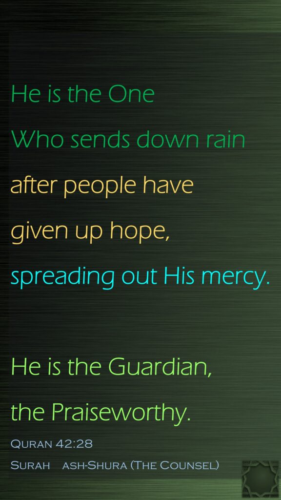 He is the One Who sends down rain after people have given up hope, spreading out His mercy.He is the Guardian, the Praiseworthy.Quran 42:28Surah    ash-Shura (The Counsel)