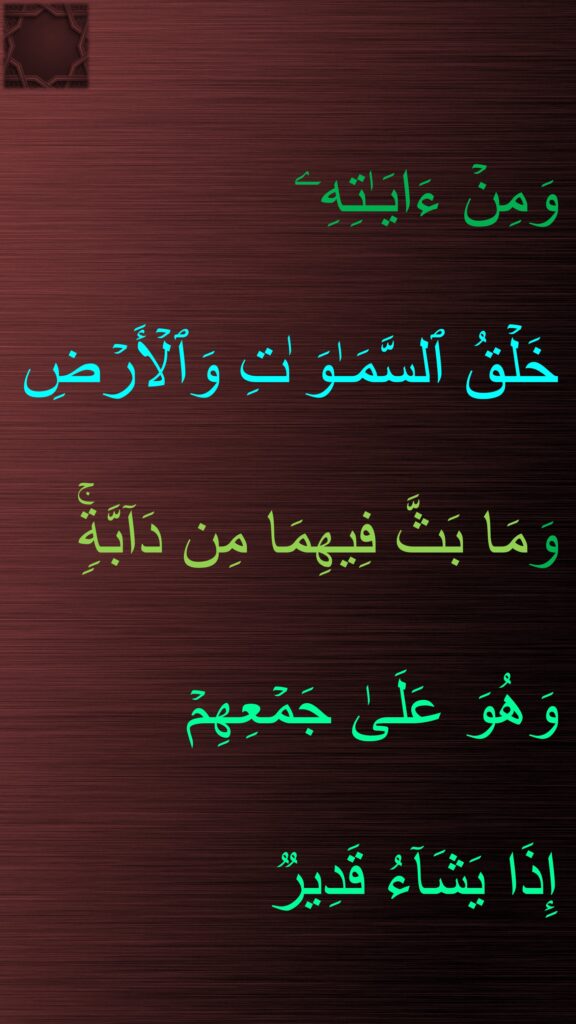 وَمِنۡ ءَایَـٰتِهِۦ 
خَلۡقُ ٱلسَّمَـٰوَ ٰتِ وَٱلۡأَرۡضِ 
وَمَا بَثَّ فِیهِمَا مِن دَاۤبَّةࣲۚ وَهُوَ عَلَىٰ جَمۡعِهِمۡ 
إِذَا یَشَاۤءُ قَدِیرࣱ