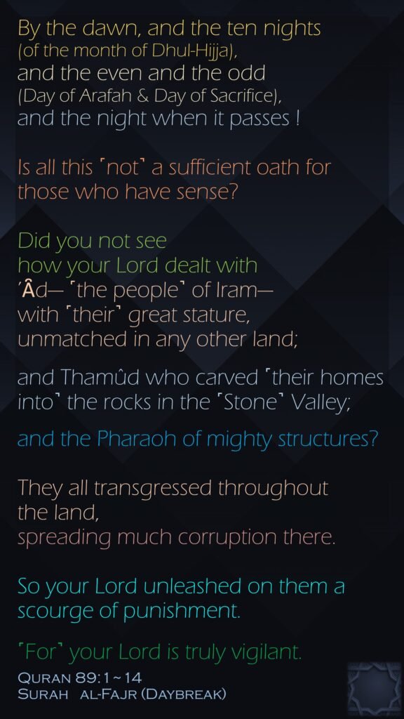 By the dawn, and the ten nights (of the month of Dhul-Hijja),and the even and the odd (Day of Arafah & Day of Sacrifice),and the night when it passes !Is all this ˹not˺ a sufficient oath for those who have sense?Did you not see how your Lord dealt with ’Ȃd— ˹the people˺ of Iram—with ˹their˺ great stature, unmatched in any other land;and Thamûd who carved ˹their homes into˺ the rocks in the ˹Stone˺ Valley;and the Pharaoh of mighty structures?They all transgressed throughout the land, spreading much corruption there.So your Lord unleashed on them a scourge of punishment.˹For˺ your Lord is truly vigilant.Quran 89:1~14Surah   al-Fajr (Daybreak)
