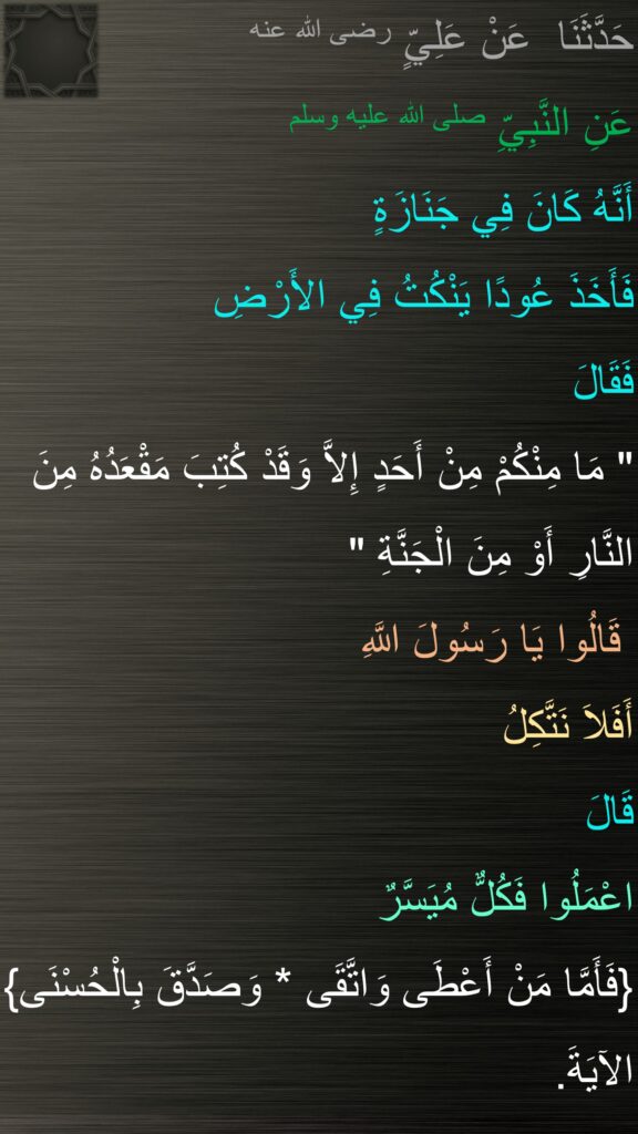 حَدَّثَنَا  عَنْ عَلِيٍّ رضى الله عنه
عَنِ النَّبِيِّ صلى الله عليه وسلم‏ 
أَنَّهُ كَانَ فِي جَنَازَةٍ 
فَأَخَذَ عُودًا يَنْكُتُ فِي الأَرْضِ 
فَقَالَ
‏"‏ مَا مِنْكُمْ مِنْ أَحَدٍ إِلاَّ وَقَدْ كُتِبَ مَقْعَدُهُ مِنَ النَّارِ أَوْ مِنَ الْجَنَّةِ ‏"
 قَالُوا يَا رَسُولَ اللَّهِ
أَفَلاَ نَتَّكِلُ
قَالَ
اعْمَلُوا فَكُلٌّ مُيَسَّرٌ
‏{‏فَأَمَّا مَنْ أَعْطَى وَاتَّقَى * وَصَدَّقَ بِالْحُسْنَى‏}‏ الآيَةَ‏.‏ 
