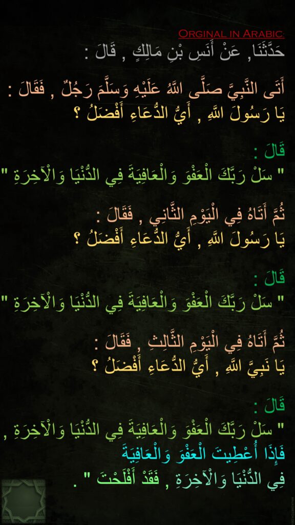 حَدَّثَنَا, عَنْ أَنَسِ بْنِ مَالِكٍ , قَالَ :
 
أَتَى النَّبِيَّ صَلَّى اللَّهُ عَلَيْهِ وَسَلَّمَ رَجُلٌ , فَقَالَ : 
يَا رَسُولَ اللَّهِ , أَيُّ الدُّعَاءِ أَفْضَلُ ؟ 

قَالَ : 
" سَلْ رَبَّكَ الْعَفْوَ وَالْعَافِيَةَ فِي الدُّنْيَا وَالْآخِرَةِ " ,
 
ثُمَّ أَتَاهُ فِي الْيَوْمِ الثَّانِي , فَقَالَ : 
يَا رَسُولَ اللَّهِ , أَيُّ الدُّعَاءِ أَفْضَلُ ؟ 

قَالَ : 
" سَلْ رَبَّكَ الْعَفْوَ وَالْعَافِيَةَ فِي الدُّنْيَا وَالْآخِرَةِ " ,

ثُمَّ أَتَاهُ فِي الْيَوْمِ الثَّالِثِ , فَقَالَ : 
يَا نَبِيَّ اللَّهِ , أَيُّ الدُّعَاءِ أَفْضَلُ ؟ 

قَالَ : 
" سَلْ رَبَّكَ الْعَفْوَ وَالْعَافِيَةَ فِي الدُّنْيَا وَالْآخِرَةِ , 
فَإِذَا أُعْطِيتَ الْعَفْوَ وَالْعَافِيَةَ 
فِي الدُّنْيَا وَالْآخِرَةِ , فَقَدْ أَفْلَحْتَ " .
