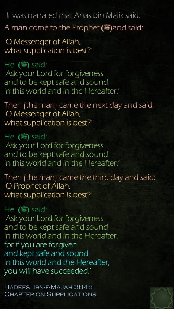  It was narrated that Anas bin Malik said: A man come to the Prophet(ﷺ) and said: 'O Messenger of Allah, what supplication is best?’ He (ﷺ)  said: 'Ask your Lord for forgiveness and to be kept safe and sound in this world and in the Hereafter.’ Then (the man) came the next day and said: 'O Messenger of Allah, what supplication is best?’ He (ﷺ)  said: 'Ask your Lord for forgiveness and to be kept safe and sound in this world and in the Hereafter.’ Then (the man) came the third day and said: 'O Prophet of Allah, what supplication is best?’ He (ﷺ)  said: 'Ask your Lord for forgiveness and to be kept safe and sound in this world and in the Hereafter, for if you are forgiven and kept safe and sound in this world and the Hereafter, you will have succeeded.’ Hadees: Ibn-e-Majah 3848Chapter on Supplications