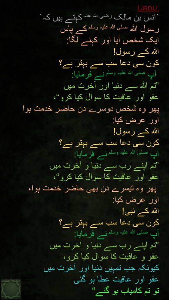 ´انس بن مالک رضی اللہ عنہ کہتے ہیں کہ` 
رسول اللہ صلی اللہ علیہ وسلم کے پاس 
ایک شخص آیا اور کہنے لگا: 
اللہ کے رسول! 
کون سی دعا سب سے بہتر ہے؟
 آپ صلی اللہ علیہ وسلم نے فرمایا: 
”تم اللہ سے دنیا اور آخرت میں 
عفو اور عافیت کا سوال کیا کرو“، 
پھر وہ شخص دوسرے دن حاضر خدمت ہوا 
اور عرض کیا: 
اللہ کے رسول! 
کون سی دعا سب سے بہتر ہے؟ 
آپ صلی اللہ علیہ وسلم نے فرمایا: 
”تم اپنے رب سے دنیا و آخرت میں 
عفو اور عافیت کا سوال کیا کرو“،
 پھر وہ تیسرے دن بھی حاضر خدمت ہوا، 
اور عرض کیا: 
اللہ کے نبی! 
کون سی دعا سب سے بہتر ہے؟ 
آپ صلی اللہ علیہ وسلم نے فرمایا: 
”تم اپنے رب سے دنیا و آخرت میں 
عفو و عافیت کا سوال کیا کرو، 
کیونکہ جب تمہیں دنیا اور آخرت میں 
عفو اور عافیت عطا ہو گئی 
تو تم کامیاب ہو گئے“ 
