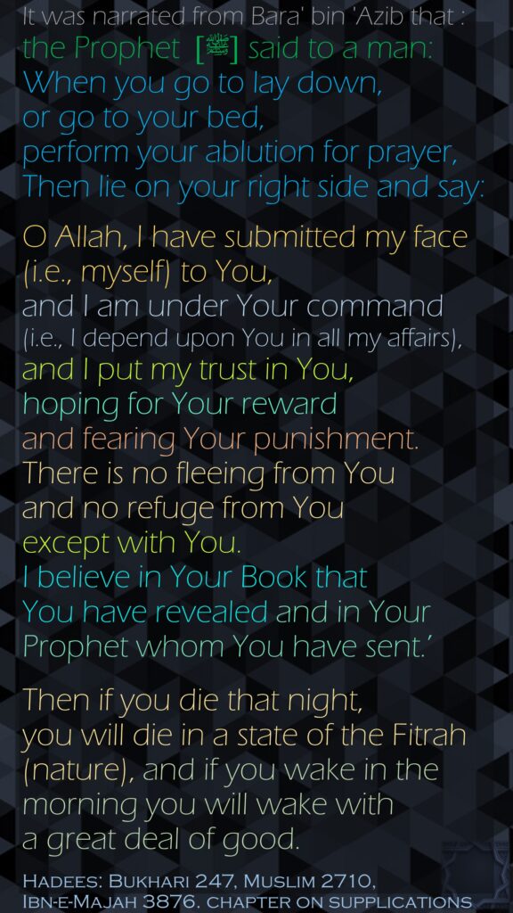 It was narrated from Bara' bin 'Azib that : the Prophet [ﷺ]  said to a man: When you go to lay down, or go to your bed, perform your ablution for prayer, Then lie on your right side and say: O Allah, I have submitted my face (i.e., myself) to You, and I am under Your command (i.e., I depend upon You in all my affairs), and I put my trust in You, hoping for Your reward and fearing Your punishment. There is no fleeing from You and no refuge from You except with You. I believe in Your Book that You have revealed and in Your Prophet whom You have sent.’ Then if you die that night, you will die in a state of the Fitrah (nature), and if you wake in the morning you will wake with a great deal of good.Hadees: Bukhari 247, Muslim 2710,Ibn-e-Majah 3876. chapter on supplications