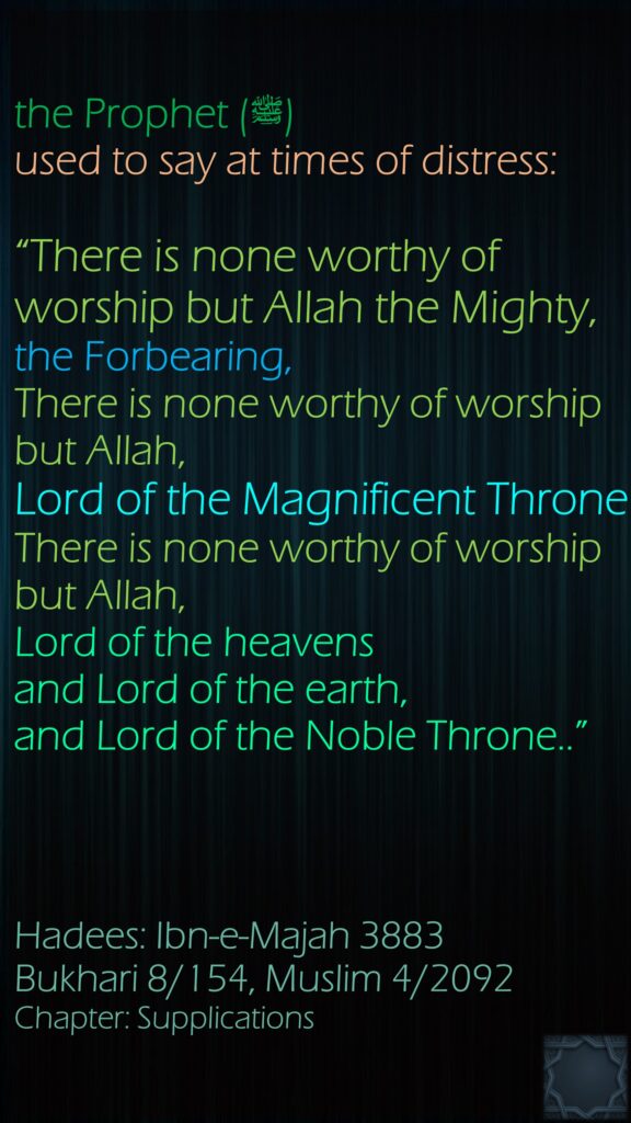 the Prophet (ﷺ) used to say at times of distress: “There is none worthy of worship but Allah the Mighty,the Forbearing, There is none worthy of worship but Allah,Lord of the Magnificent Throne.There is none worthy of worship but Allah,Lord of the heavens and Lord of the earth, and Lord of the Noble Throne..”Hadees: Ibn-e-Majah 3883Bukhari 8/154, Muslim 4/2092Chapter: Supplications