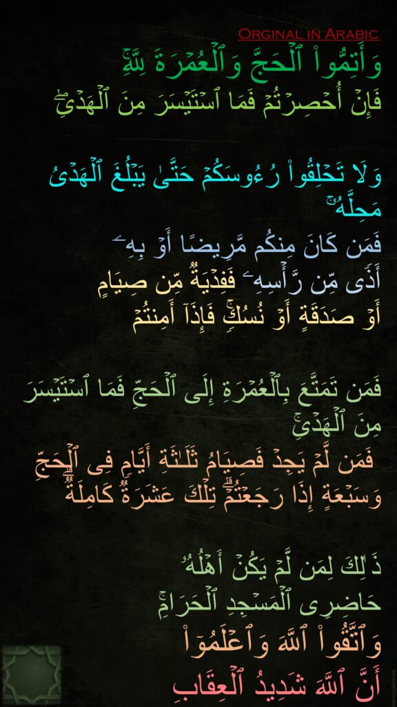 وَأَتِمُّوا۟ ٱلۡحَجَّ وَٱلۡعُمۡرَةَ لِلَّهِۚ 
فَإِنۡ أُحۡصِرۡتُمۡ فَمَا ٱسۡتَیۡسَرَ مِنَ ٱلۡهَدۡیِۖ 

وَلَا تَحۡلِقُوا۟ رُءُوسَكُمۡ حَتَّىٰ یَبۡلُغَ ٱلۡهَدۡیُ مَحِلَّهُۥۚ 
فَمَن كَانَ مِنكُم مَّرِیضًا أَوۡ بِهِۦۤ 
أَذࣰى مِّن رَّأۡسِهِۦ فَفِدۡیَةࣱ مِّن صِیَامٍ 
أَوۡ صَدَقَةٍ أَوۡ نُسُكࣲۚ فَإِذَاۤ أَمِنتُمۡ 

فَمَن تَمَتَّعَ بِٱلۡعُمۡرَةِ إِلَى ٱلۡحَجِّ فَمَا ٱسۡتَیۡسَرَ مِنَ ٱلۡهَدۡیِۚ
 فَمَن لَّمۡ یَجِدۡ فَصِیَامُ ثَلَـٰثَةِ أَیَّامࣲ فِی ٱلۡحَجِّ وَسَبۡعَةٍ إِذَا رَجَعۡتُمۡۗ تِلۡكَ عَشَرَةࣱ كَامِلَةࣱۗ 

ذَ ٰلِكَ لِمَن لَّمۡ یَكُنۡ أَهۡلُهُۥ 
حَاضِرِی ٱلۡمَسۡجِدِ ٱلۡحَرَامِۚ 
وَٱتَّقُوا۟ ٱللَّهَ وَٱعۡلَمُوۤا۟ 
أَنَّ ٱللَّهَ شَدِیدُ ٱلۡعِقَابِ 