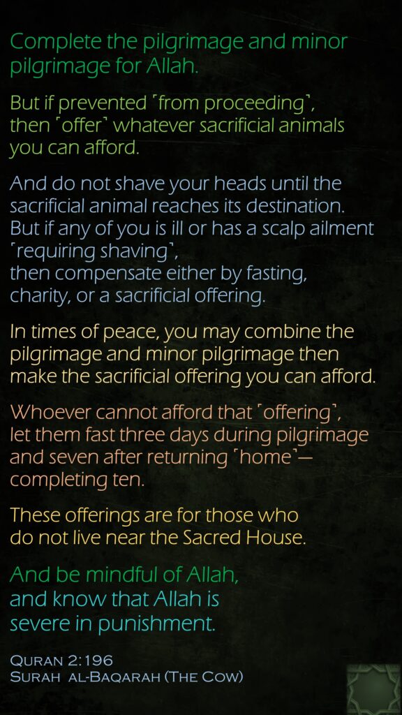 Complete the pilgrimage and minor pilgrimage for Allah. But if prevented ˹from proceeding˺, then ˹offer˺ whatever sacrificial animals you can afford. And do not shave your heads until the sacrificial animal reaches its destination. But if any of you is ill or has a scalp ailment ˹requiring shaving˺, then compensate either by fasting, charity, or a sacrificial offering. In times of peace, you may combine the pilgrimage and minor pilgrimage then make the sacrificial offering you can afford. Whoever cannot afford that ˹offering˺, let them fast three days during pilgrimage and seven after returning ˹home˺—completing ten.These offerings are for those who do not live near the Sacred House. And be mindful of Allah, and know that Allah is severe in punishment.Quran 2:196Surah  al-Baqarah (The Cow)