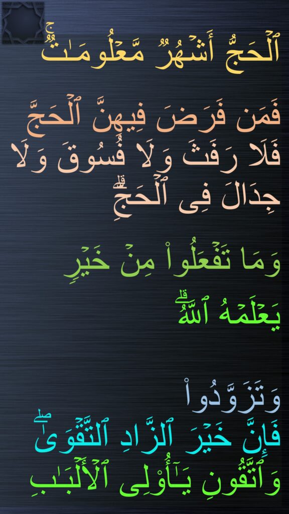 ٱلۡحَجُّ أَشۡهُرࣱ مَّعۡلُومَـٰتࣱۚ

فَمَن فَرَضَ فِیهِنَّ ٱلۡحَجَّ فَلَا رَفَثَ وَلَا فُسُوقَ وَلَا جِدَالَ فِی ٱلۡحَجِّۗ 

وَمَا تَفۡعَلُوا۟ مِنۡ خَیۡرࣲ 


یَعۡلَمۡهُ ٱللَّهُۗ 

وَتَزَوَّدُوا۟ 
فَإِنَّ خَیۡرَ ٱلزَّادِ ٱلتَّقۡوَىٰۖ 
وَٱتَّقُونِ یَـٰۤأُو۟لِی ٱلۡأَلۡبَـٰبِ
