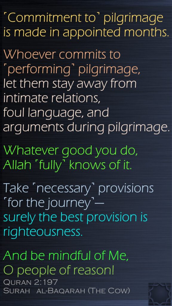 ˹Commitment to˺ pilgrimage is made in appointed months. Whoever commits to ˹performing˺ pilgrimage, let them stay away from intimate relations, foul language, and arguments during pilgrimage. Whatever good you do, Allah ˹fully˺ knows of it. Take ˹necessary˺ provisions ˹for the journey˺—surely the best provision is righteousness. And be mindful of Me, O people of reason!Quran 2:197Surah   al-Baqarah (The Cow)