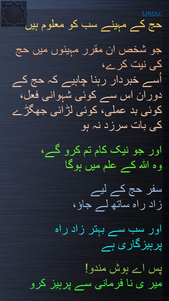 حج کے مہینے سب کو معلوم ہیں 

جو شخص ان مقرر مہینوں میں حج کی نیت کرے، 
اُسے خبردار رہنا چاہیے کہ حج کے دوران اس سے کوئی شہوانی فعل، کوئی بد عملی، کوئی لڑائی جھگڑے کی بات سرزد نہ ہو 

اور جو نیک کام تم کرو گے، 
وہ اللہ کے علم میں ہوگا 

سفر حج کے لیے 
زاد راہ ساتھ لے جاؤ، 

اور سب سے بہتر زاد راہ 
پرہیزگاری ہے 

پس اے ہوش مندو! 
میر ی نا فرمانی سے پرہیز کرو
