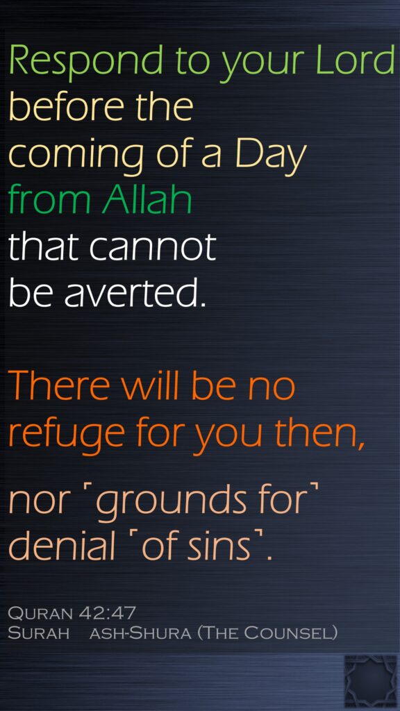 Respond to your Lord before the coming of a Day from Allah that cannot be averted.There will be no refuge for you then,nor ˹grounds for˺ denial ˹of sins˺.Quran 42:47Surah    ash-Shura (The Counsel)