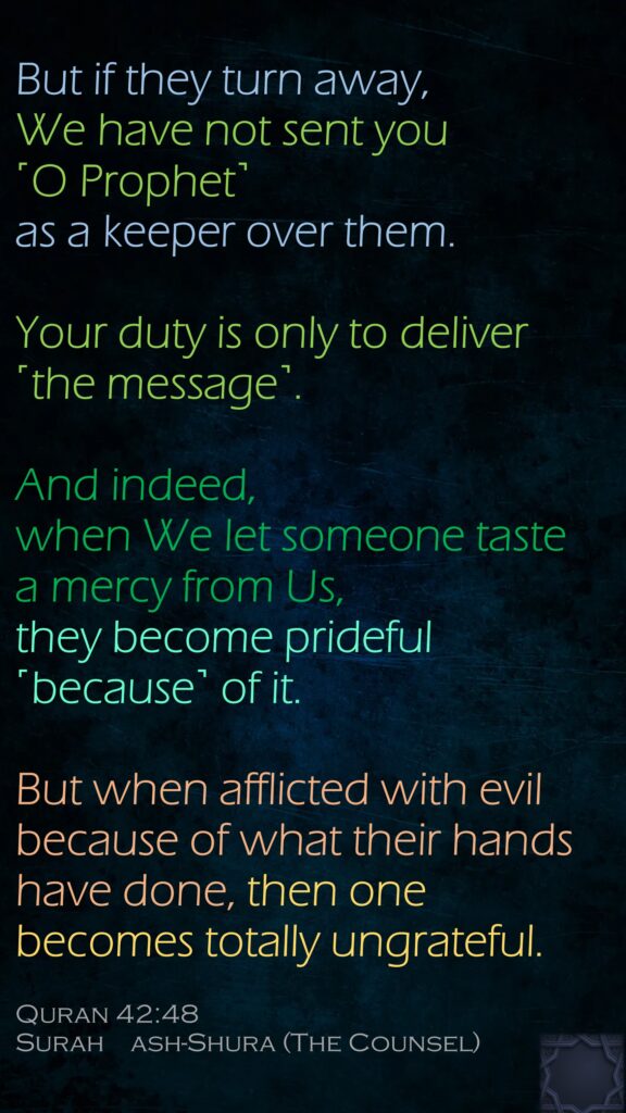 But if they turn away, We have not sent you ˹O Prophet˺ as a keeper over them. Your duty is only to deliver ˹the message˺. And indeed, when We let someone taste a mercy from Us, they become prideful ˹because˺ of it. But when afflicted with evil because of what their hands have done, then one becomes totally ungrateful.Quran 42:48Surah    ash-Shura (The Counsel)