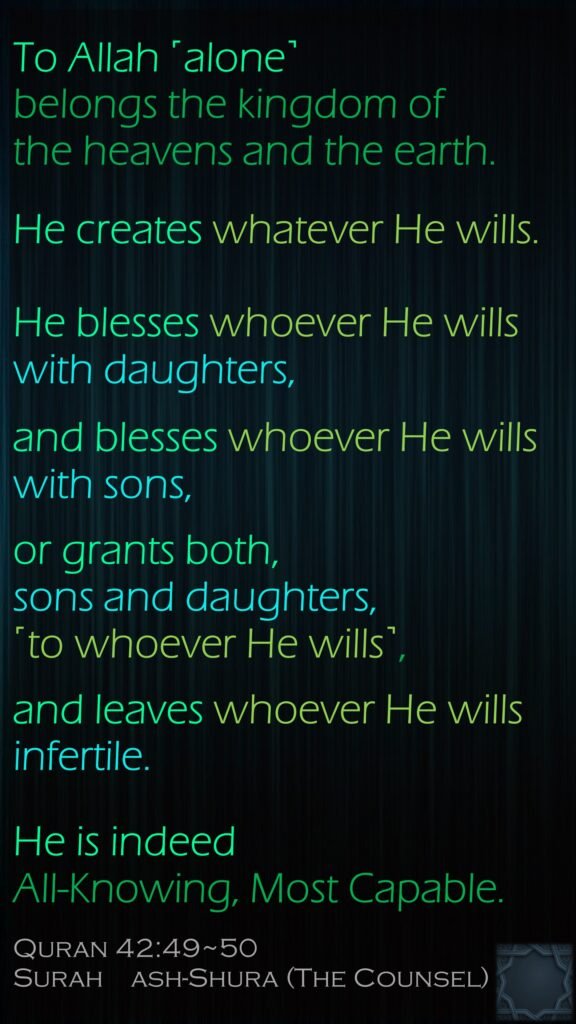 To Allah ˹alone˺ belongs the kingdom of the heavens and the earth. He creates whatever He wills. He blesses whoever He wills with daughters, and blesses whoever He wills with sons, or grants both, sons and daughters, ˹to whoever He wills˺, and leaves whoever He wills infertile. He is indeed All-Knowing, Most Capable.Quran 42:49~50Surah    ash-Shura (The Counsel)