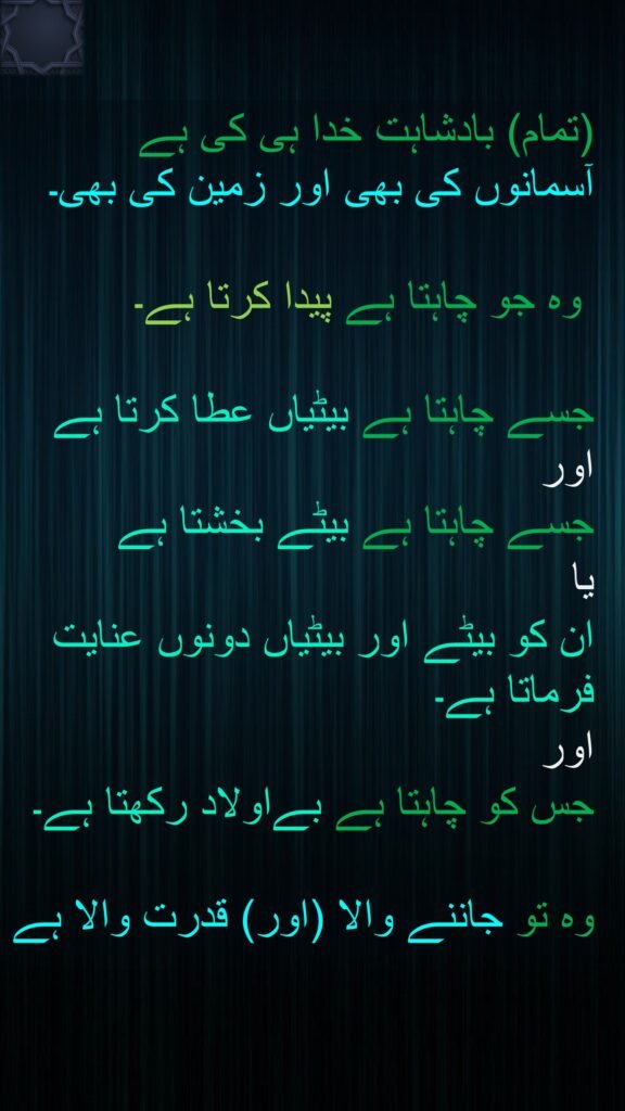 (تمام) بادشاہت خدا ہی کی ہے آسمانوں کی بھی اور زمین کی بھی۔

 وہ جو چاہتا ہے پیدا کرتا ہے۔ 

جسے چاہتا ہے بیٹیاں عطا کرتا ہے اور 
جسے چاہتا ہے بیٹے بخشتا ہے 
یا 
ان کو بیٹے اور بیٹیاں دونوں عنایت فرماتا ہے۔ 
اور 
جس کو چاہتا ہے بےاولاد رکھتا ہے۔

وہ تو جاننے والا (اور) قدرت والا ہے

