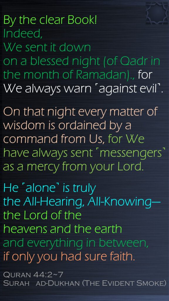 By the clear Book!Indeed, We sent it down on a blessed night (of Qadr in the month of Ramadan)., for We always warn ˹against evil˺.On that night every matter of wisdom is ordained by a command from Us, for We have always sent ˹messengers˺as a mercy from your Lord. He ˹alone˺ is truly the All-Hearing, All-Knowing—the Lord of the heavens and the earth and everything in between, if only you had sure faith.Quran 44:2~7Surah   ad-Dukhan (The Evident Smoke)
